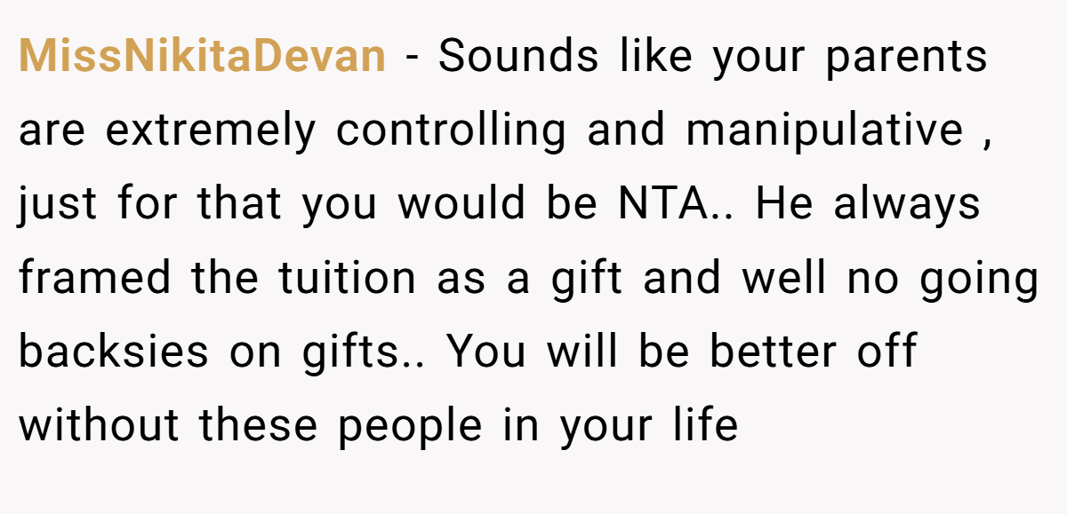 MissNikitaDevan − Sounds like your parents are extremely controlling and manipulative , just for that you would be NTA.. He always framed the tuition as a gift and well no going backsies on gifts.. You will be better off without these people in your life