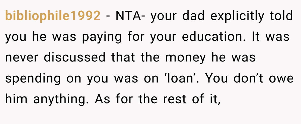 bibliophile1992 − NTA- your dad explicitly told you he was paying for your education. It was never discussed that the money he was spending on you was on ‘loan’. You don’t owe him anything. As for the rest of it,