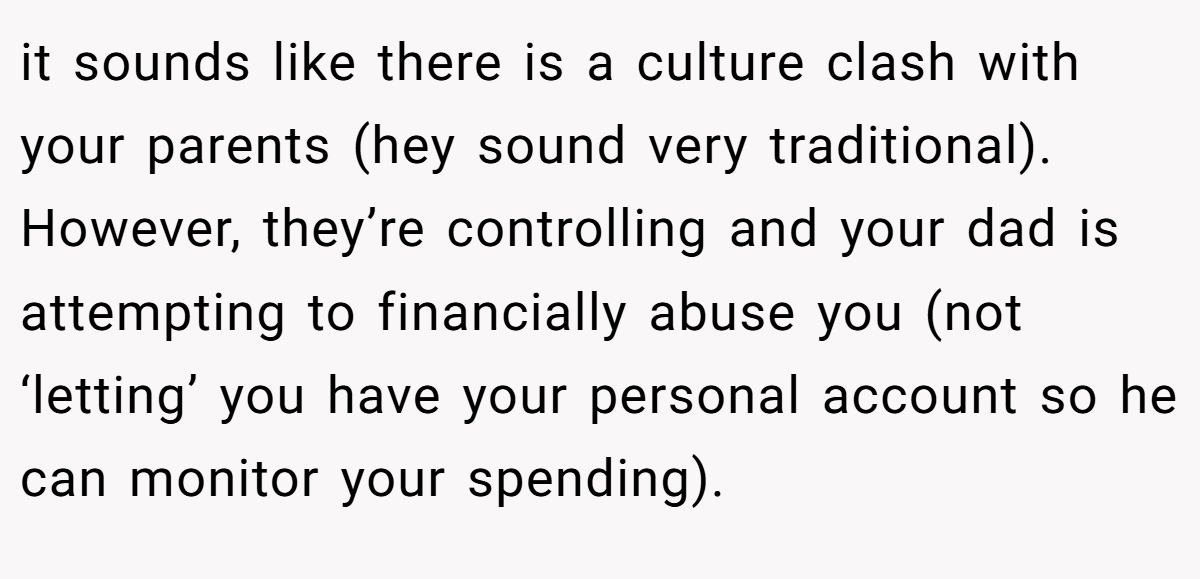 it sounds like there is a culture clash with your parents (hey sound very traditional). However, they’re controlling and your dad is attempting to financially abuse you (not ‘letting’ you have your personal account so he can monitor your spending).