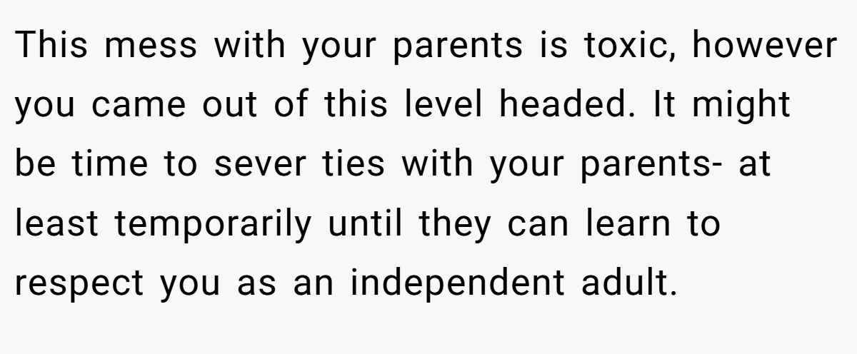 This mess with your parents is toxic, however you came out of this level headed. It might be time to sever ties with your parents- at least temporarily until they can learn to respect you as an independent adult.