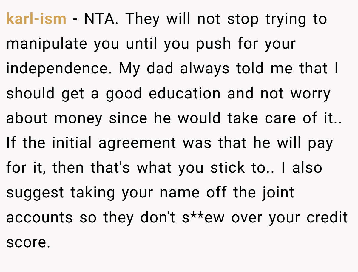karl-ism − NTA. They will not stop trying to manipulate you until you push for your independence. My dad always told me that I should get a good education and not worry about money since he would take care of it.. If the initial agreement was that he will pay for it, then that's what you stick to.. I also suggest taking your name off the joint accounts so they don't s**ew over your credit score.