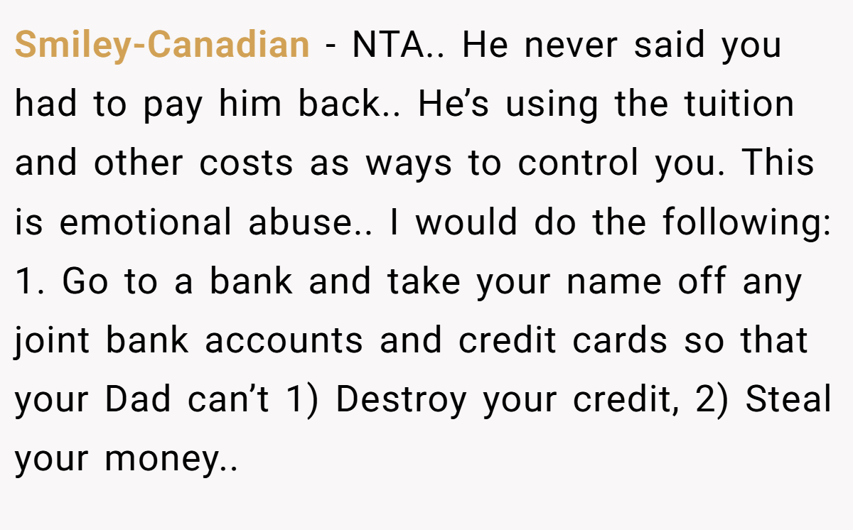 Smiley-Canadian − NTA.. He never said you had to pay him back.. He’s using the tuition and other costs as ways to control you. This is emotional abuse.. I would do the following: 1. Go to a bank and take your name off any joint bank accounts and credit cards so that your Dad can’t 1) Destroy your credit, 2) Steal your money..