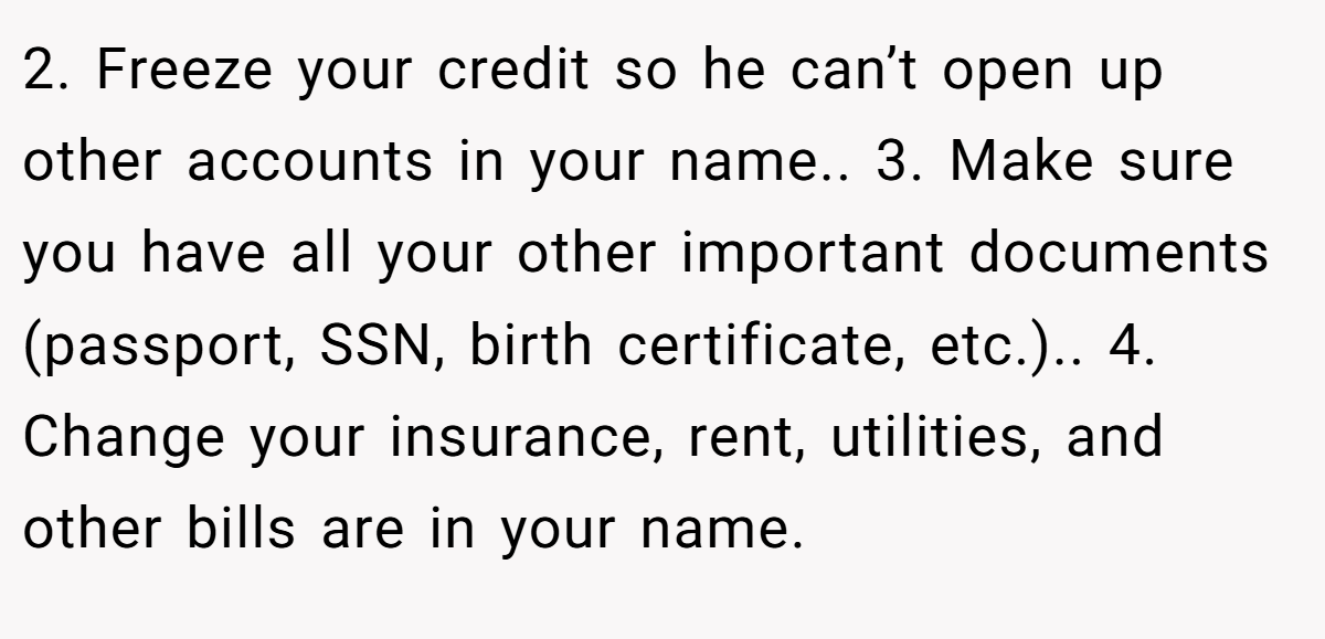 2. Freeze your credit so he can’t open up other accounts in your name.. 3. Make sure you have all your other important documents (passport, SSN, birth certificate, etc.).. 4. Change your insurance, rent, utilities, and other bills are in your name.