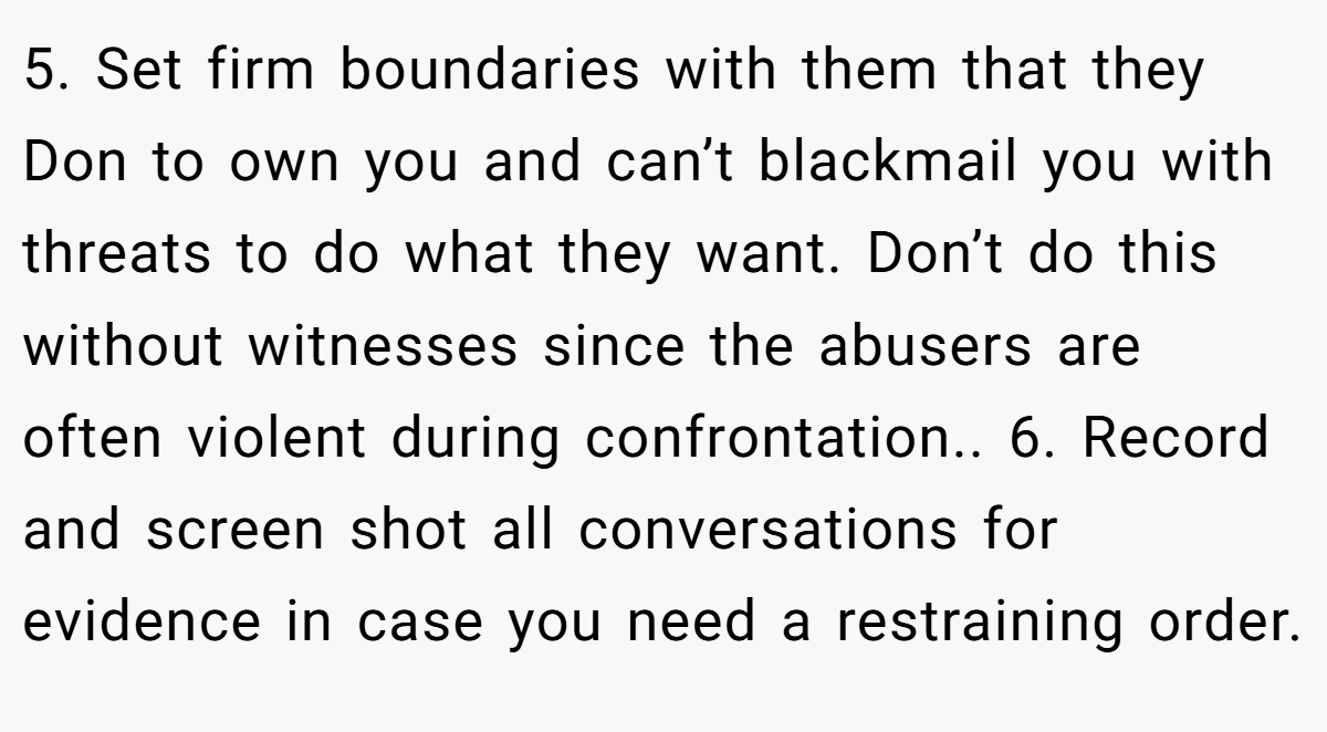 5. Set firm boundaries with them that they Don to own you and can’t blackmail you with threats to do what they want. Don’t do this without witnesses since the abusers are often violent during confrontation.. 6. Record and screen shot all conversations for evidence in case you need a restraining order.