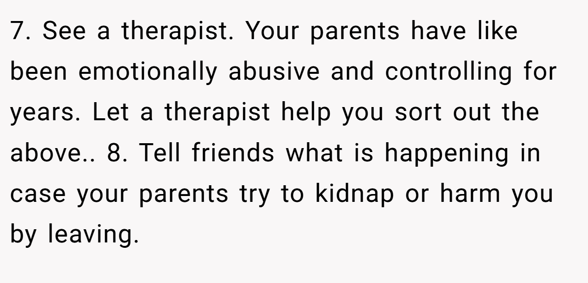 7. See a therapist. Your parents have like been emotionally abusive and controlling for years. Let a therapist help you sort out the above.. 8. Tell friends what is happening in case your parents try to kidnap or harm you by leaving.