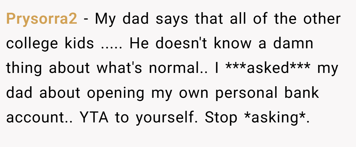 Prysorra2 − My dad says that all of the other college kids ..... He doesn't know a damn thing about what's normal.. I ***asked*** my dad about opening my own personal bank account.. YTA to yourself. Stop *asking*.