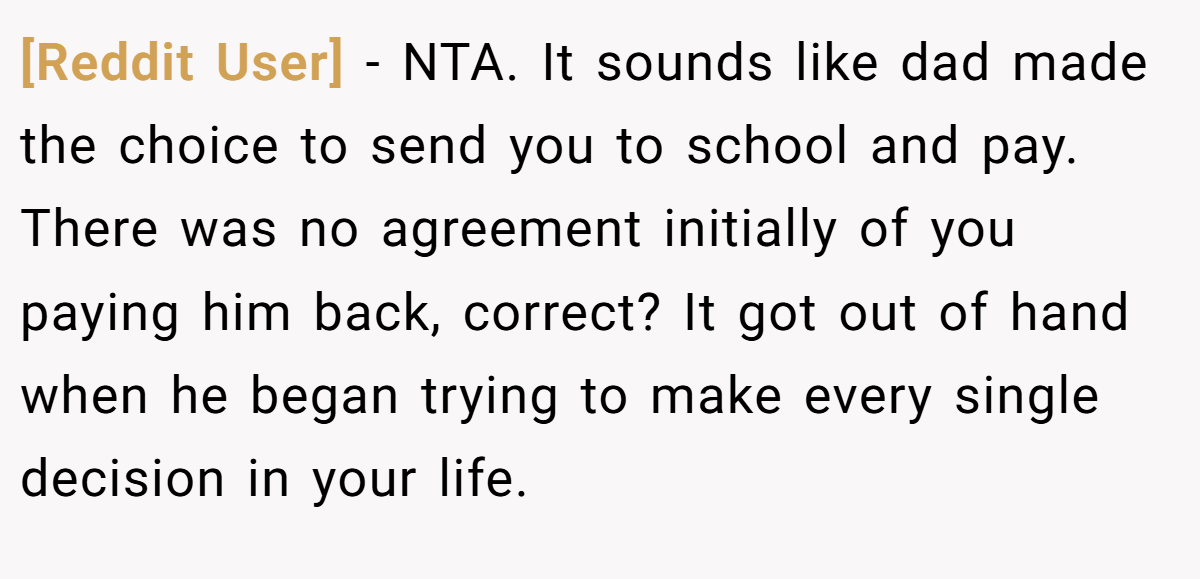 [Reddit User] − NTA. It sounds like dad made the choice to send you to school and pay. There was no agreement initially of you paying him back, correct? It got out of hand when he began trying to make every single decision in your life.