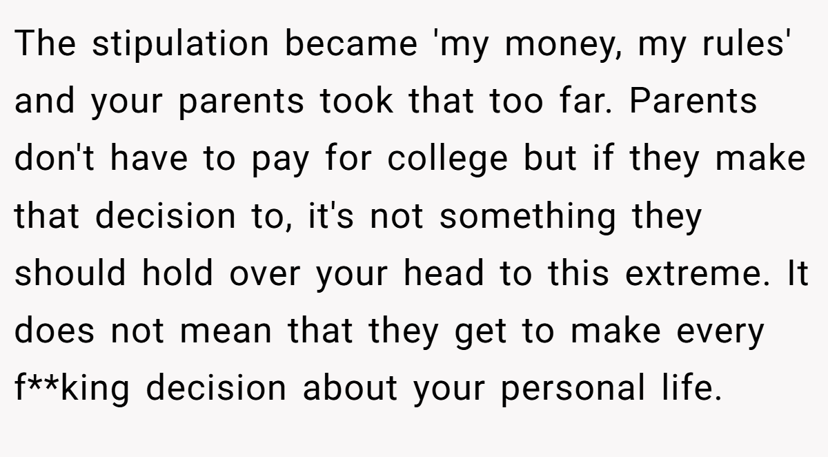 The stipulation became 'my money, my rules' and your parents took that too far. Parents don't have to pay for college but if they make that decision to, it's not something they should hold over your head to this extreme. It does not mean that they get to make every f**king decision about your personal life.