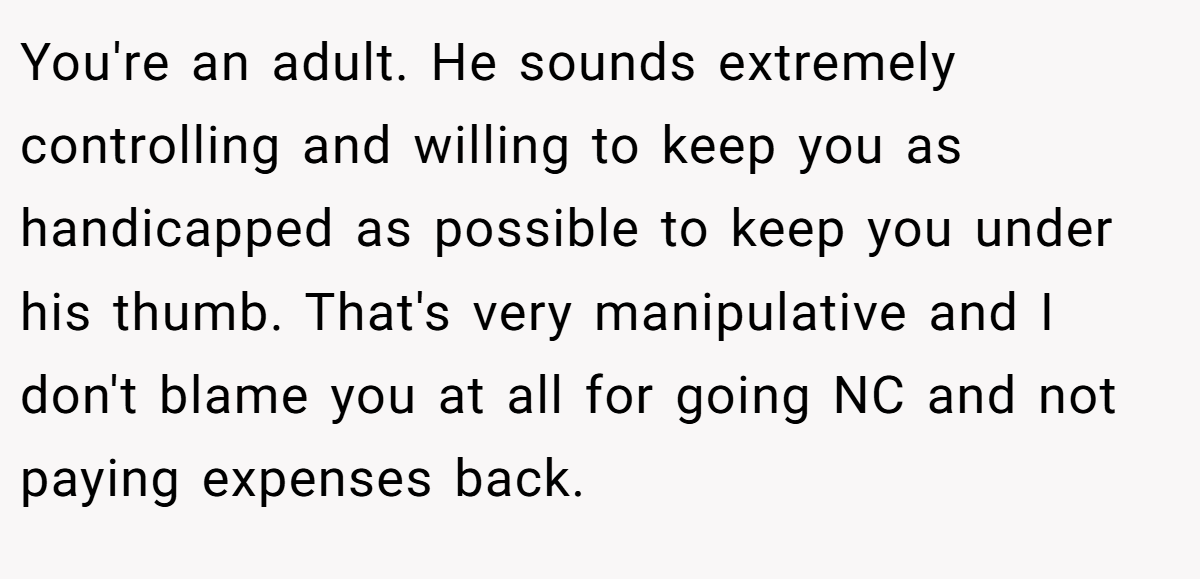 You're an adult. He sounds extremely controlling and willing to keep you as handicapped as possible to keep you under his thumb. That's very manipulative and I don't blame you at all for going NC and not paying expenses back.