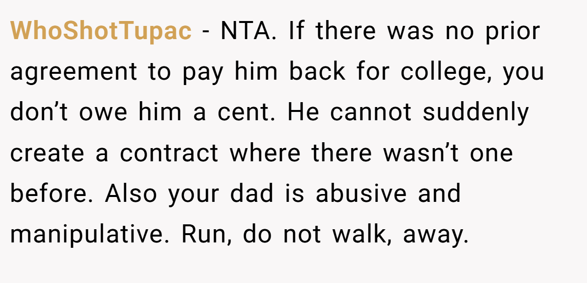 WhoShotTupac − NTA. If there was no prior agreement to pay him back for college, you don’t owe him a cent. He cannot suddenly create a contract where there wasn’t one before. Also your dad is abusive and manipulative. Run, do not walk, away.