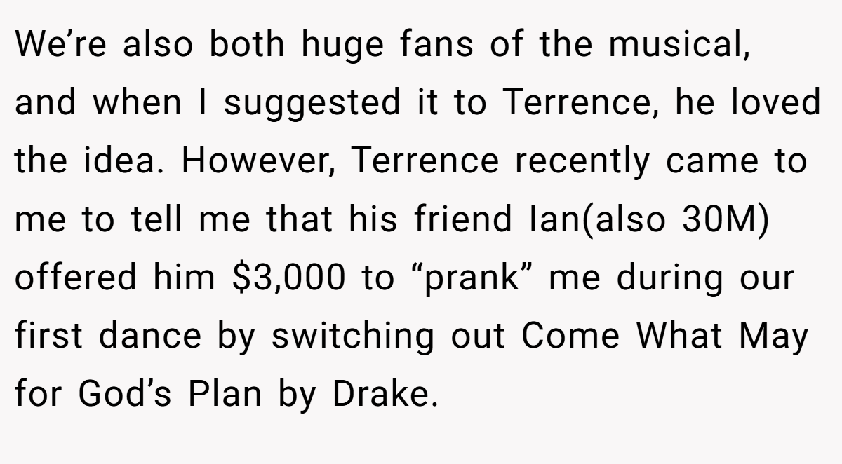 We’re also both huge fans of the musical, and when I suggested it to Terrence, he loved the idea. However, Terrence recently came to me to tell me that his friend Ian(also 30M) offered him $3,000 to “prank” me during our first dance by switching out Come What May for God’s Plan by Drake.