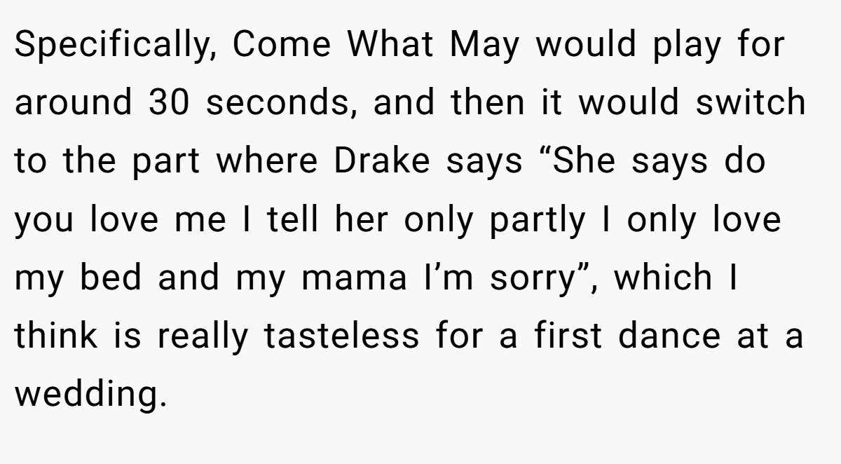 Specifically, Come What May would play for around 30 seconds, and then it would switch to the part where Drake says “She says do you love me I tell her only partly I only love my bed and my mama I’m sorry”, which I think is really tasteless for a first dance at a wedding.