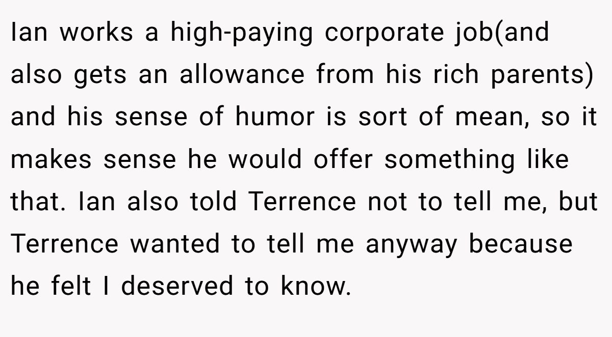 Ian works a high-paying corporate job(and also gets an allowance from his rich parents) and his sense of humor is sort of mean, so it makes sense he would offer something like that. Ian also told Terrence not to tell me, but Terrence wanted to tell me anyway because he felt I deserved to know.