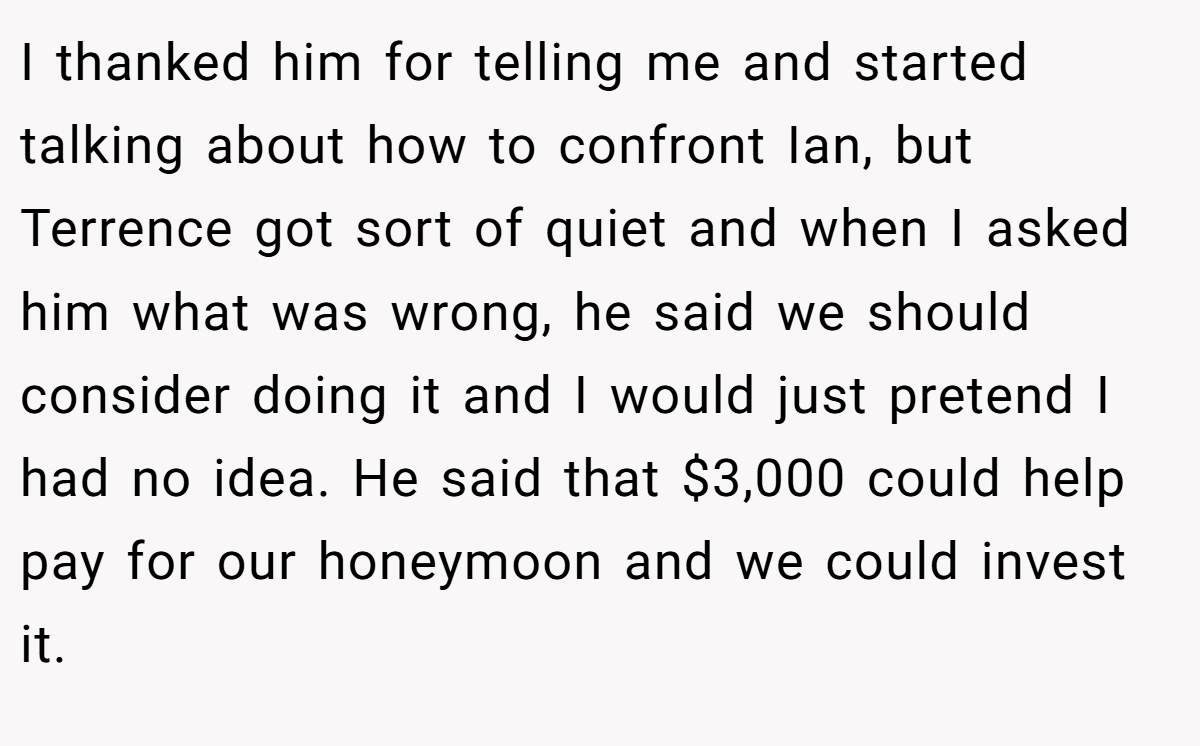 I thanked him for telling me and started talking about how to confront Ian, but Terrence got sort of quiet and when I asked him what was wrong, he said we should consider doing it and I would just pretend I had no idea. He said that $3,000 could help pay for our honeymoon and we could invest it.