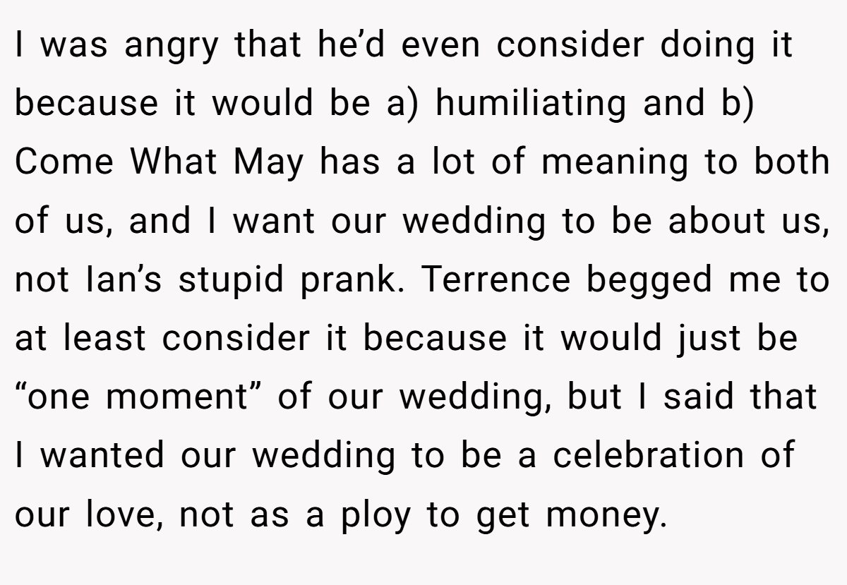 I was angry that he’d even consider doing it because it would be a) humiliating and b) Come What May has a lot of meaning to both of us, and I want our wedding to be about us, not Ian’s stupid prank. Terrence begged me to at least consider it because it would just be “one moment” of our wedding, but I said that I wanted our wedding to be a celebration of our love, not as a ploy to get money.