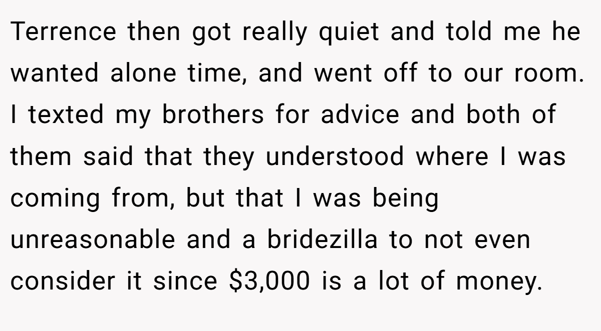 Terrence then got really quiet and told me he wanted alone time, and went off to our room. I texted my brothers for advice and both of them said that they understood where I was coming from, but that I was being unreasonable and a bridezilla to not even consider it since $3,000 is a lot of money.