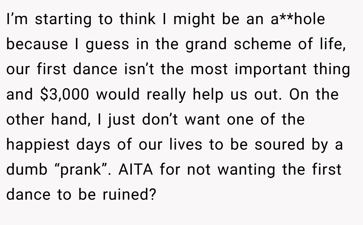 I’m starting to think I might be an a**hole because I guess in the grand scheme of life, our first dance isn’t the most important thing and $3,000 would really help us out. On the other hand, I just don’t want one of the happiest days of our lives to be soured by a dumb “prank”. AITA for not wanting the first dance to be ruined?