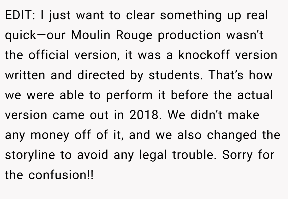EDIT: I just want to clear something up real quick—our Moulin Rouge production wasn’t the official version, it was a knockoff version written and directed by students. That’s how we were able to perform it before the actual version came out in 2018. We didn’t make any money off of it, and we also changed the storyline to avoid any legal trouble. Sorry for the confusion!!
