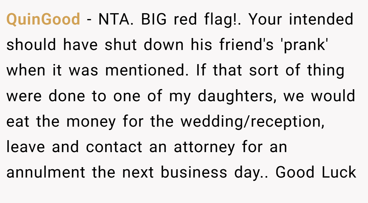 QuinGood − NTA. BIG red flag!. Your intended should have shut down his friend's 'prank' when it was mentioned. If that sort of thing were done to one of my daughters, we would eat the money for the wedding/reception, leave and contact an attorney for an annulment the next business day.. Good Luck
