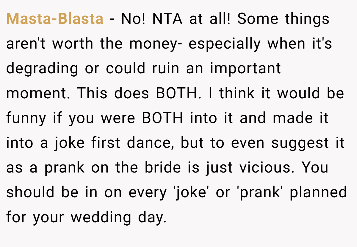 Masta-Blasta − No! NTA at all! Some things aren't worth the money- especially when it's degrading or could ruin an important moment. This does BOTH. I think it would be funny if you were BOTH into it and made it into a joke first dance, but to even suggest it as a prank on the bride is just vicious. You should be in on every 'joke' or 'prank' planned for your wedding day.