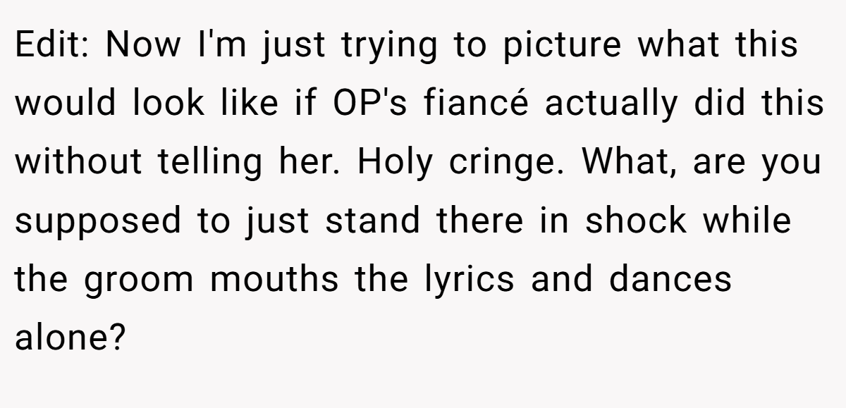 Edit: Now I'm just trying to picture what this would look like if OP's fiancé actually did this without telling her. Holy cringe. What, are you supposed to just stand there in shock while the groom mouths the lyrics and dances alone?