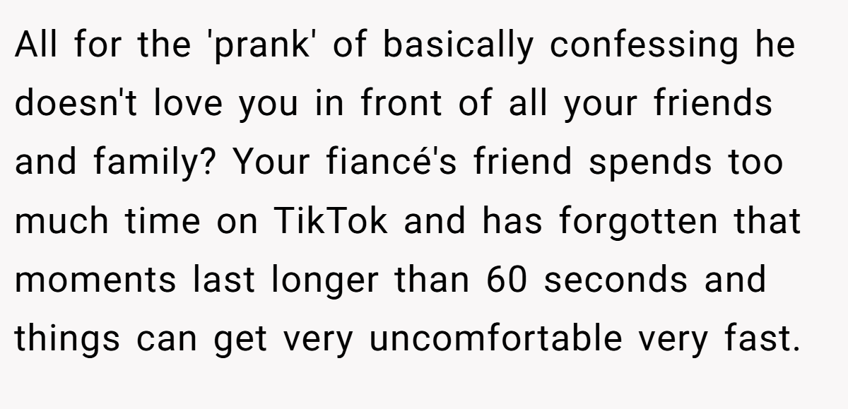 All for the 'prank' of basically confessing he doesn't love you in front of all your friends and family? Your fiancé's friend spends too much time on TikTok and has forgotten that moments last longer than 60 seconds and things can get very uncomfortable very fast.