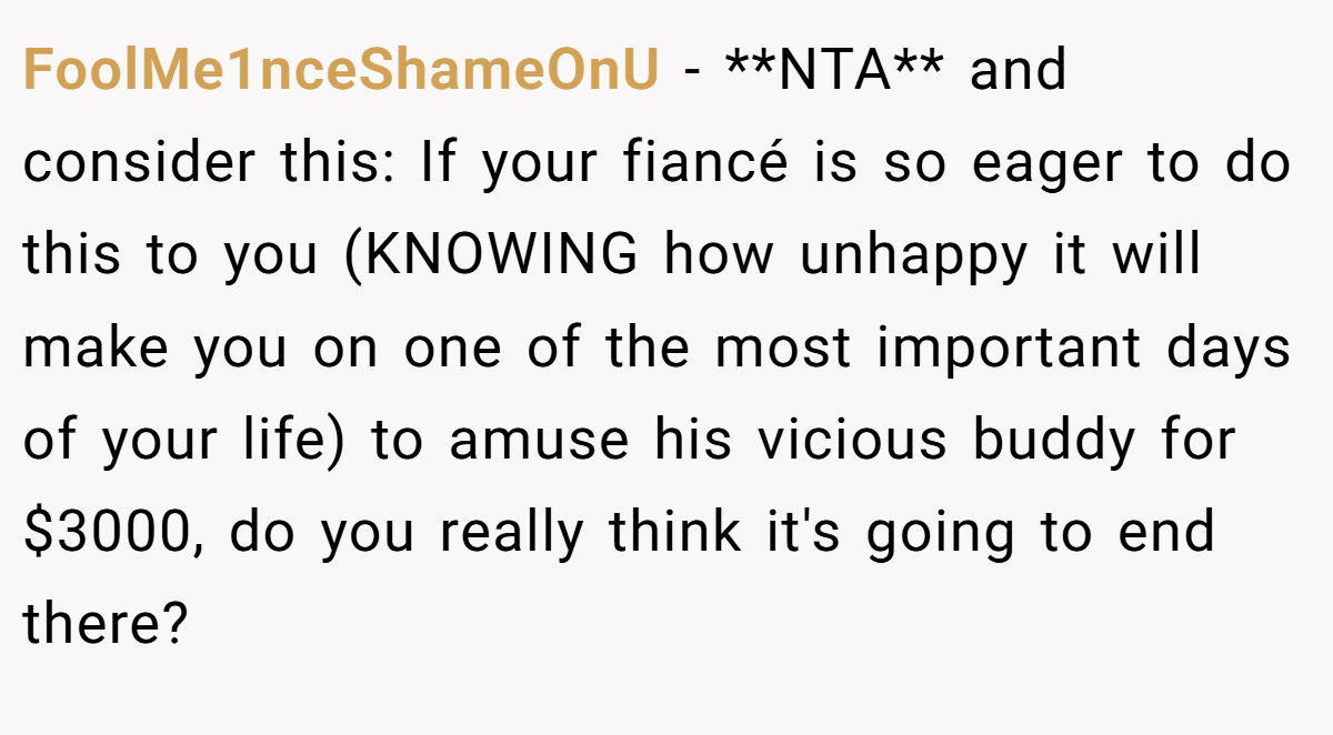 FoolMe1nceShameOnU − **NTA** and consider this: If your fiancé is so eager to do this to you (KNOWING how unhappy it will make you on one of the most important days of your life) to amuse his vicious buddy for $3000, do you really think it's going to end there?