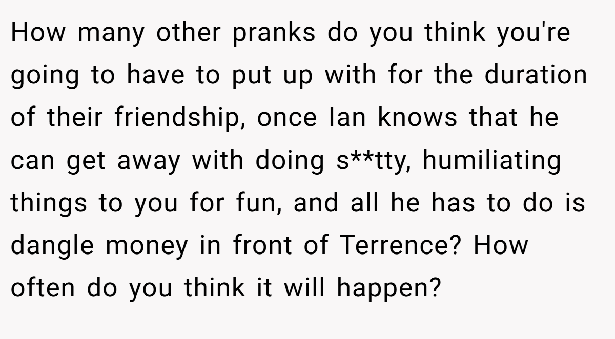 How many other pranks do you think you're going to have to put up with for the duration of their friendship, once Ian knows that he can get away with doing s**tty, humiliating things to you for fun, and all he has to do is dangle money in front of Terrence? How often do you think it will happen?