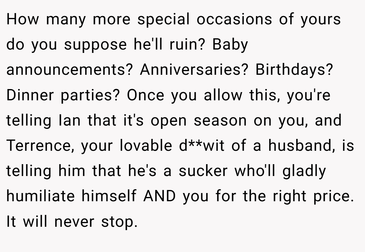 How many more special occasions of yours do you suppose he'll ruin? Baby announcements? Anniversaries? Birthdays? Dinner parties? Once you allow this, you're telling Ian that it's open season on you, and Terrence, your lovable d**wit of a husband, is telling him that he's a sucker who'll gladly humiliate himself AND you for the right price. It will never stop.
