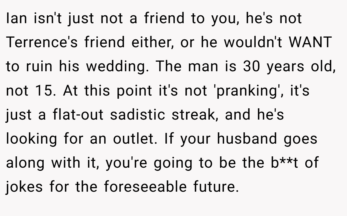 Ian isn't just not a friend to you, he's not Terrence's friend either, or he wouldn't WANT to ruin his wedding. The man is 30 years old, not 15. At this point it's not 'pranking', it's just a flat-out sadistic streak, and he's looking for an outlet. If your husband goes along with it, you're going to be the b**t of jokes for the foreseeable future.
