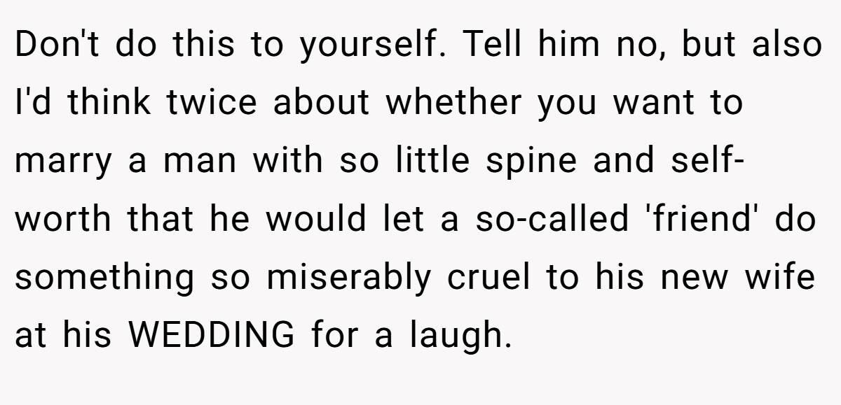 Don't do this to yourself. Tell him no, but also I'd think twice about whether you want to marry a man with so little spine and self-worth that he would let a so-called 'friend' do something so miserably cruel to his new wife at his WEDDING for a laugh.