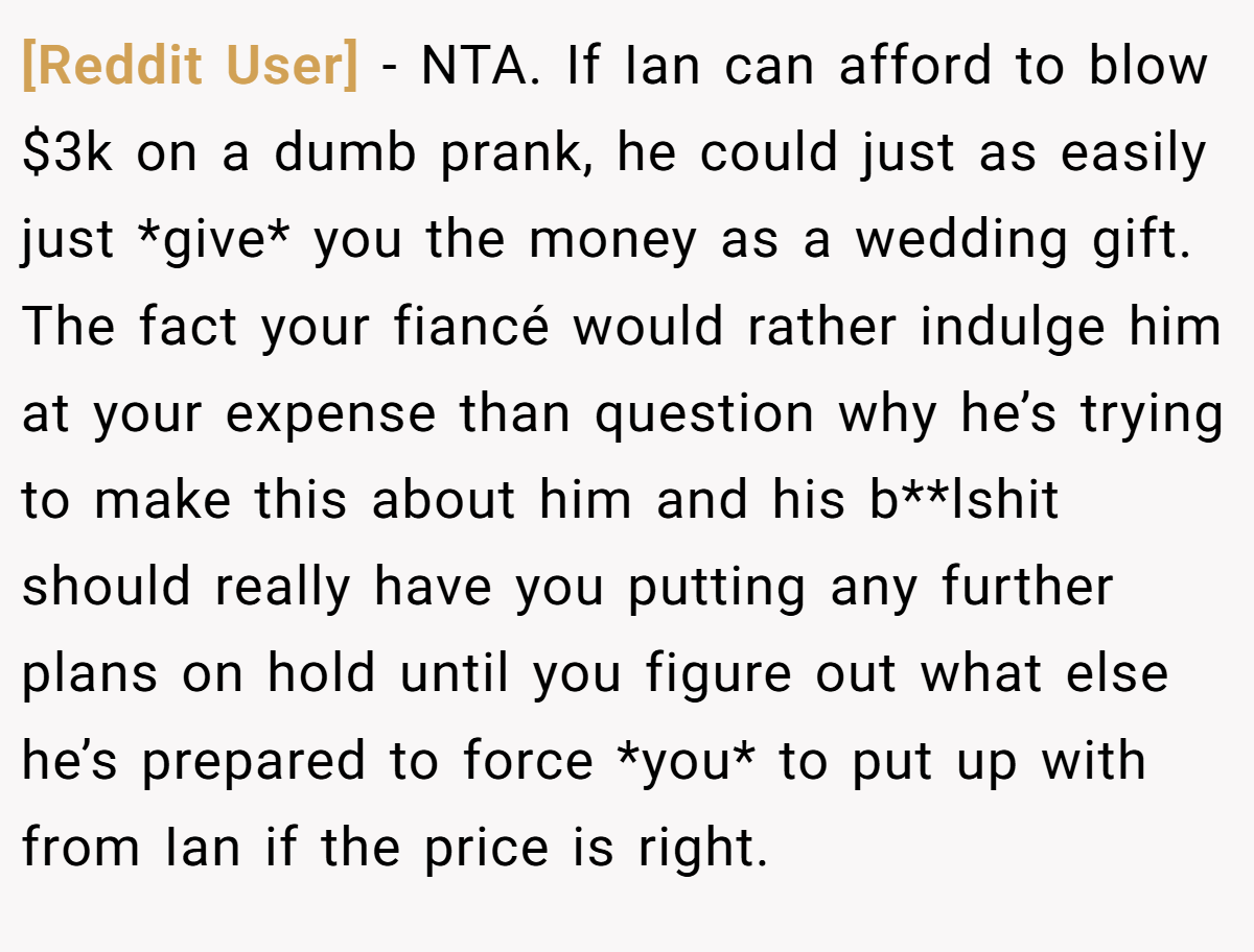 [Reddit User] − NTA. If Ian can afford to blow $3k on a dumb prank, he could just as easily just *give* you the money as a wedding gift. The fact your fiancé would rather indulge him at your expense than question why he’s trying to make this about him and his b**lshit should really have you putting any further plans on hold until you figure out what else he’s prepared to force *you* to put up with from Ian if the price is right.
