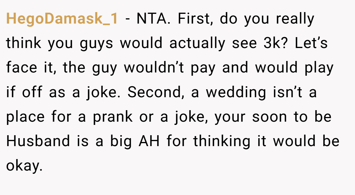 HegoDamask_1 − NTA. First, do you really think you guys would actually see 3k? Let’s face it, the guy wouldn’t pay and would play if off as a joke. Second, a wedding isn’t a place for a prank or a joke, your soon to be Husband is a big AH for thinking it would be okay.