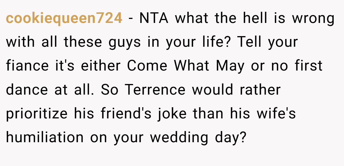 cookiequeen724 − NTA what the hell is wrong with all these guys in your life? Tell your fiance it's either Come What May or no first dance at all. So Terrence would rather prioritize his friend's joke than his wife's humiliation on your wedding day?