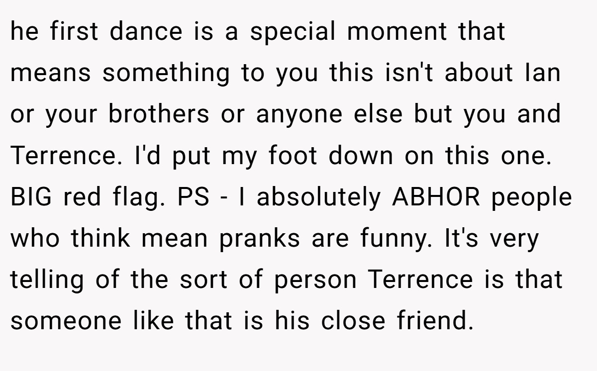 he first dance is a special moment that means something to you this isn't about Ian or your brothers or anyone else but you and Terrence. I'd put my foot down on this one. BIG red flag. PS - I absolutely ABHOR people who think mean pranks are funny. It's very telling of the sort of person Terrence is that someone like that is his close friend.