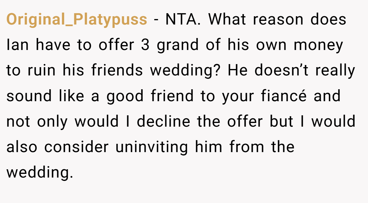 Original_Platypuss − NTA. What reason does Ian have to offer 3 grand of his own money to ruin his friends wedding? He doesn’t really sound like a good friend to your fiancé and not only would I decline the offer but I would also consider uninviting him from the wedding.