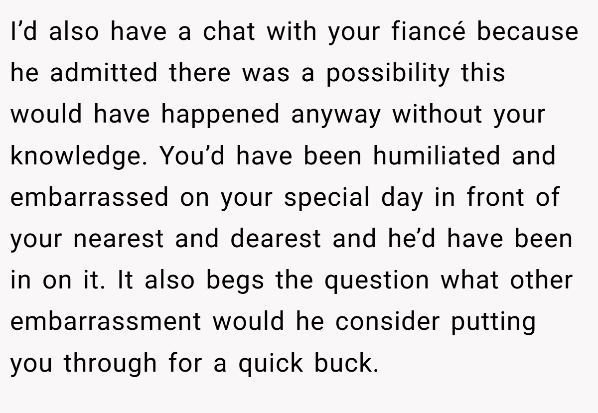 I’d also have a chat with your fiancé because he admitted there was a possibility this would have happened anyway without your knowledge. You’d have been humiliated and embarrassed on your special day in front of your nearest and dearest and he’d have been in on it. It also begs the question what other embarrassment would he consider putting you through for a quick buck.