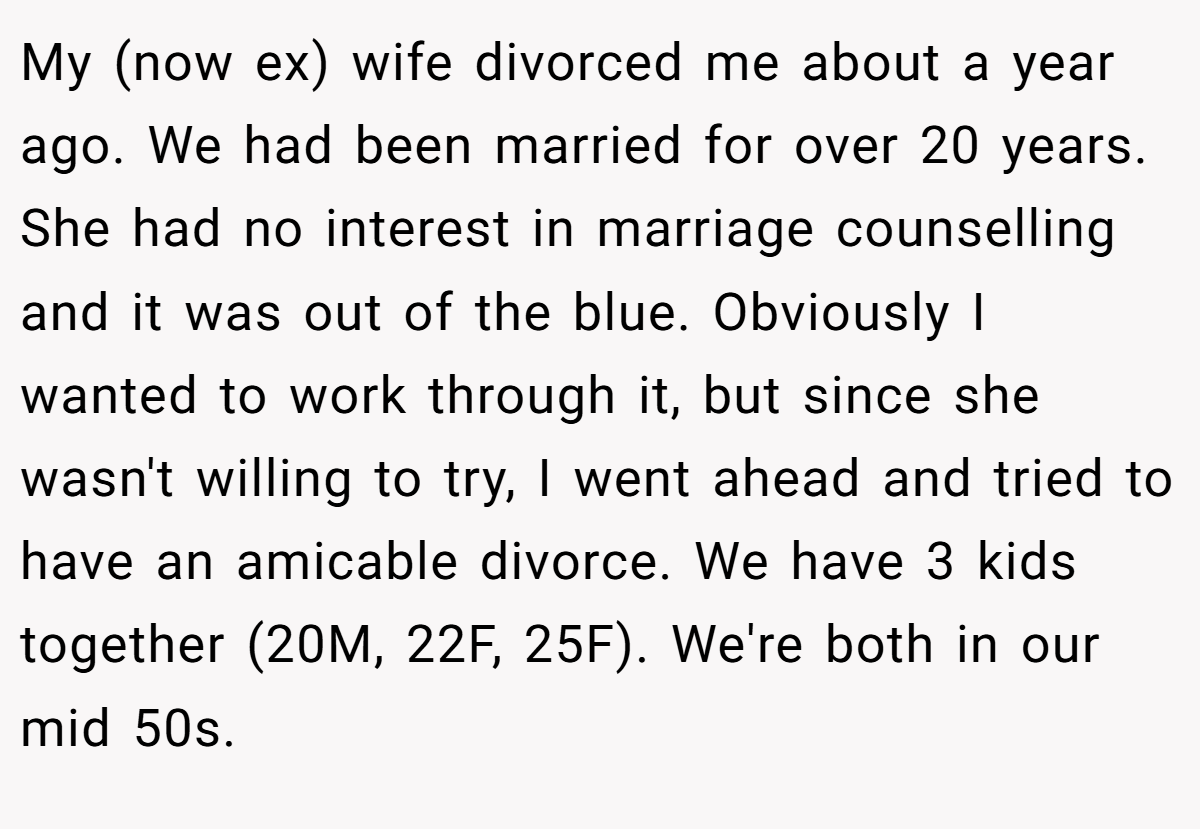 My (now ex) wife divorced me about a year ago. We had been married for over 20 years. She had no interest in marriage counselling and it was out of the blue. Obviously I wanted to work through it, but since she wasn't willing to try, I went ahead and tried to have an amicable divorce. We have 3 kids together (20M, 22F, 25F). We're both in our mid 50s.