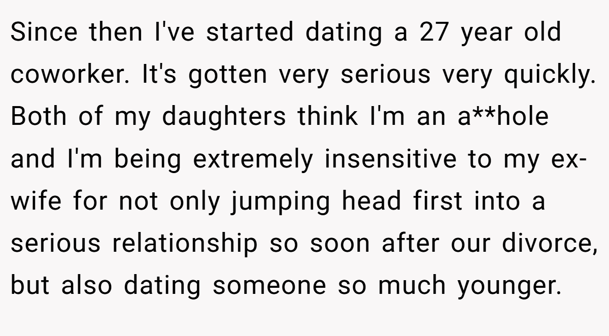 Since then I've started dating a 27 year old coworker. It's gotten very serious very quickly. Both of my daughters think I'm an a**hole and I'm being extremely insensitive to my ex-wife for not only jumping head first into a serious relationship so soon after our divorce, but also dating someone so much younger.