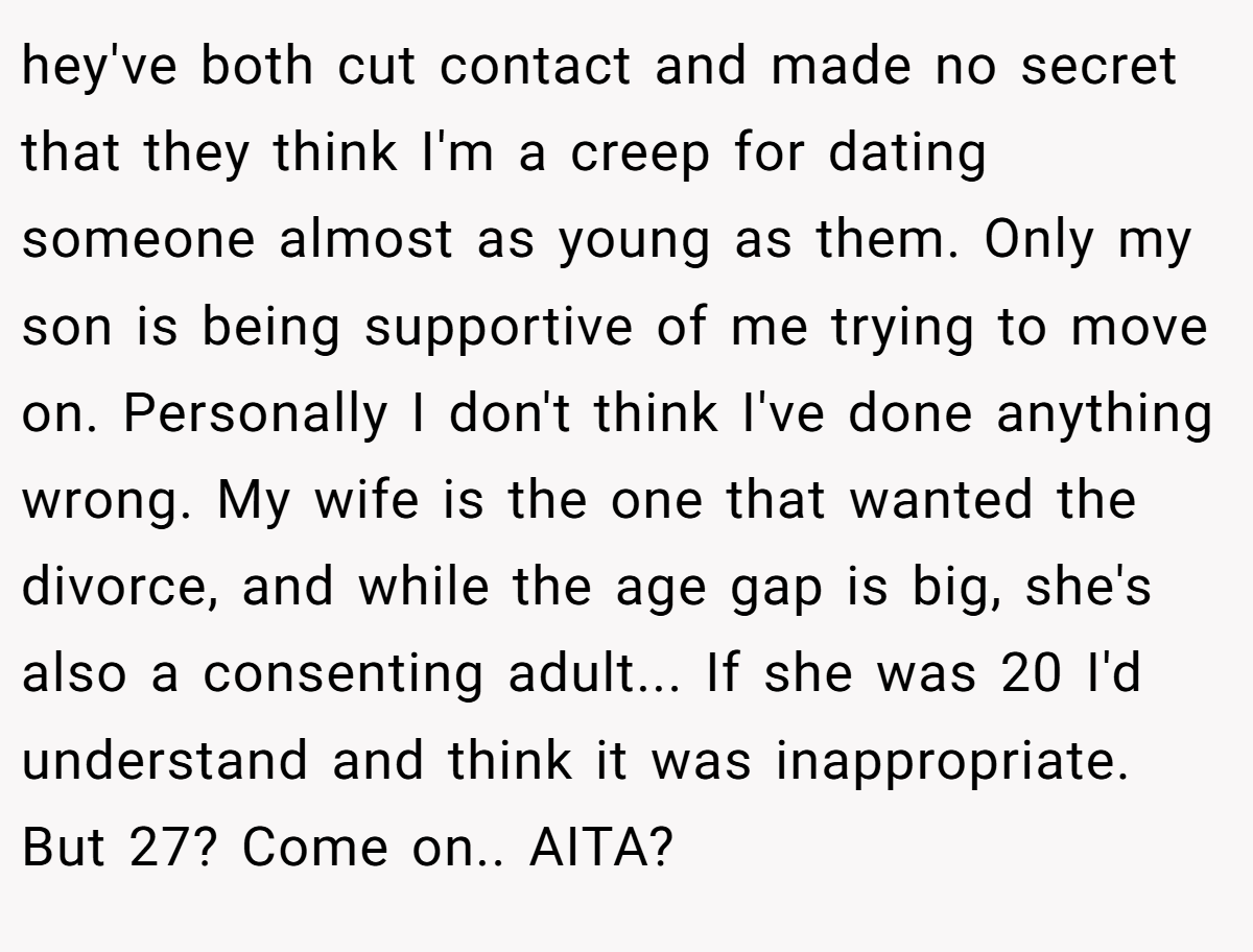 hey've both cut contact and made no secret that they think I'm a creep for dating someone almost as young as them. Only my son is being supportive of me trying to move on. Personally I don't think I've done anything wrong. My wife is the one that wanted the divorce, and while the age gap is big, she's also a consenting adult... If she was 20 I'd understand and think it was inappropriate. But 27? Come on.. AITA?