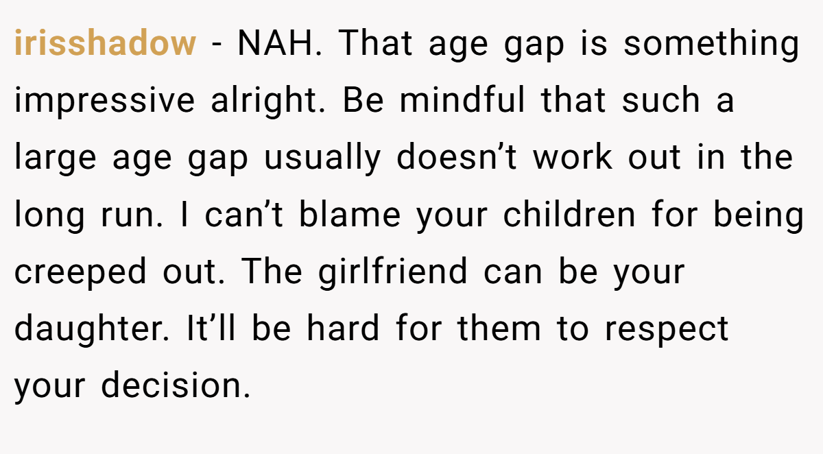 irisshadow − NAH. That age gap is something impressive alright. Be mindful that such a large age gap usually doesn’t work out in the long run. I can’t blame your children for being creeped out. The girlfriend can be your daughter. It’ll be hard for them to respect your decision.