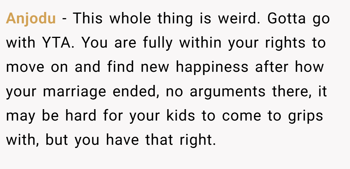 Anjodu − This whole thing is weird. Gotta go with YTA. You are fully within your rights to move on and find new happiness after how your marriage ended, no arguments there, it may be hard for your kids to come to grips with, but you have that right.