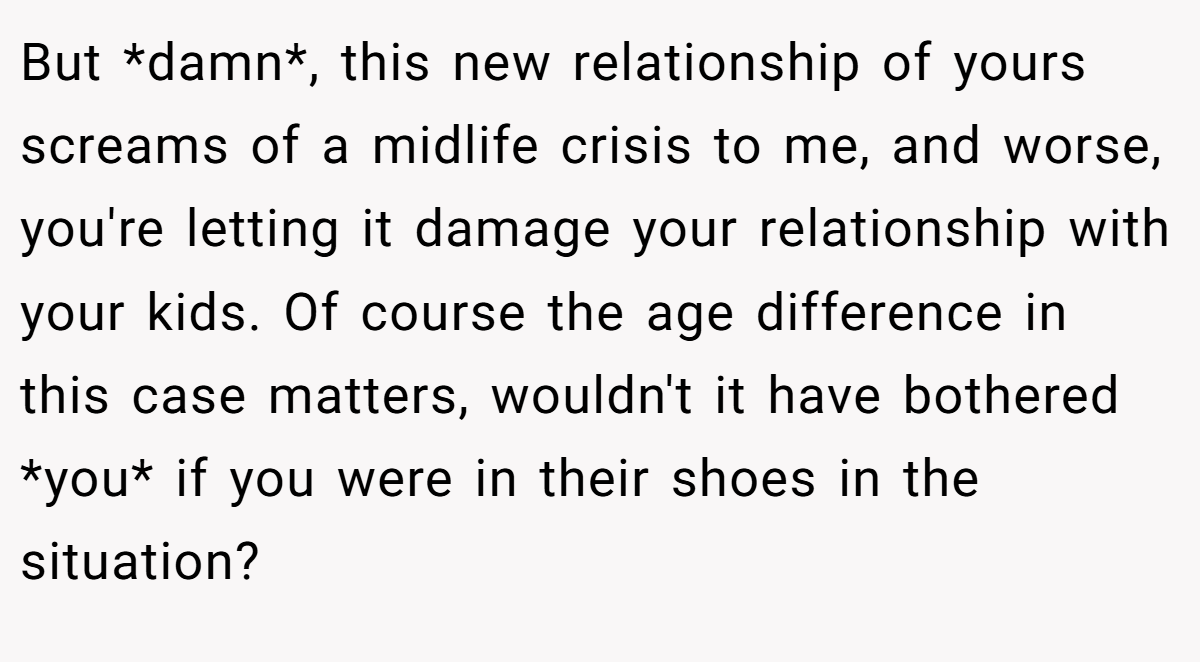 But *damn*, this new relationship of yours screams of a midlife crisis to me, and worse, you're letting it damage your relationship with your kids. Of course the age difference in this case matters, wouldn't it have bothered *you* if you were in their shoes in the situation?