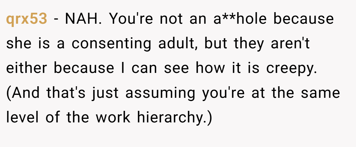 qrx53 − NAH. You're not an a**hole because she is a consenting adult, but they aren't either because I can see how it is creepy. (And that's just assuming you're at the same level of the work hierarchy.)