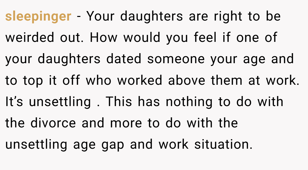 sleepinger − Your daughters are right to be weirded out. How would you feel if one of your daughters dated someone your age and to top it off who worked above them at work. It’s unsettling . This has nothing to do with the divorce and more to do with the unsettling age gap and work situation.