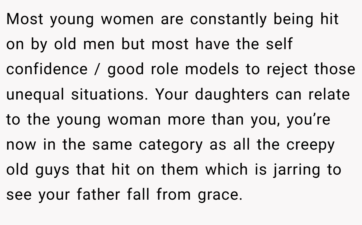 Most young women are constantly being hit on by old men but most have the self confidence / good role models to reject those unequal situations. Your daughters can relate to the young woman more than you, you’re now in the same category as all the creepy old guys that hit on them which is jarring to see your father fall from grace.
