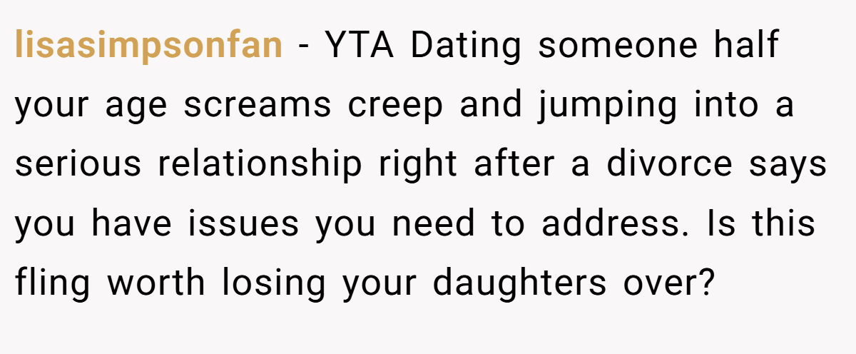 lisasimpsonfan − YTA Dating someone half your age screams creep and jumping into a serious relationship right after a divorce says you have issues you need to address. Is this fling worth losing your daughters over?