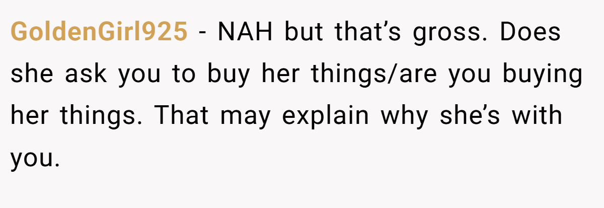 GoldenGirl925 − NAH but that’s gross. Does she ask you to buy her things/are you buying her things. That may explain why she’s with you.