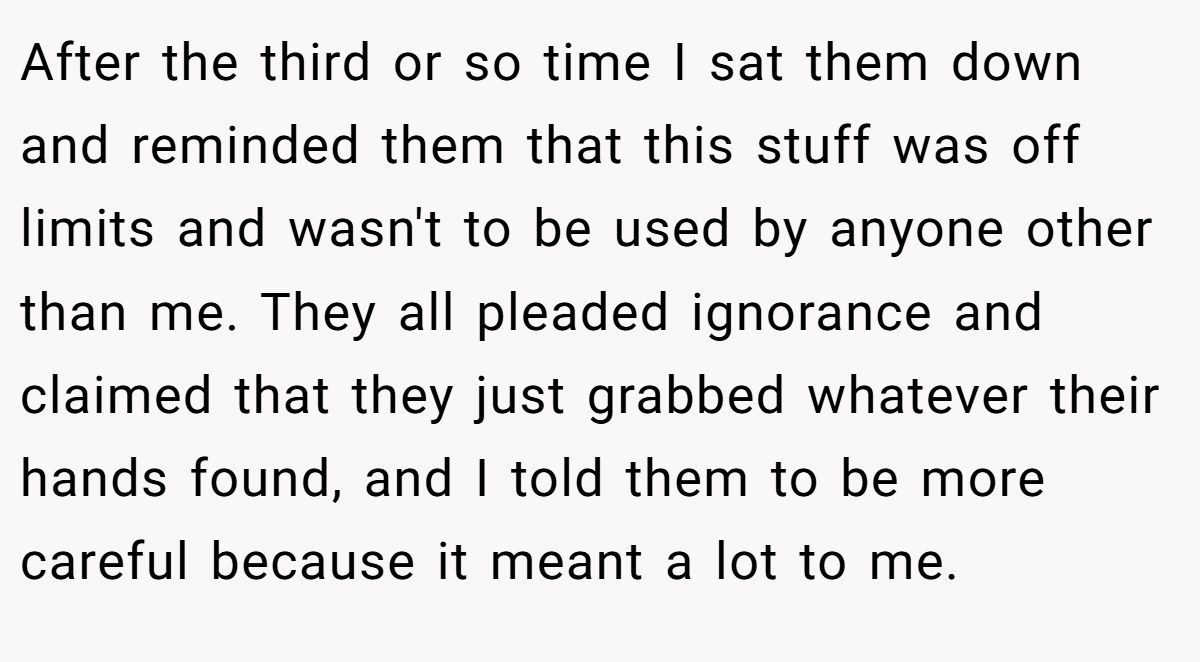 After the third or so time I sat them down and reminded them that this stuff was off limits and wasn't to be used by anyone other than me. They all pleaded ignorance and claimed that they just grabbed whatever their hands found, and I told them to be more careful because it meant a lot to me.