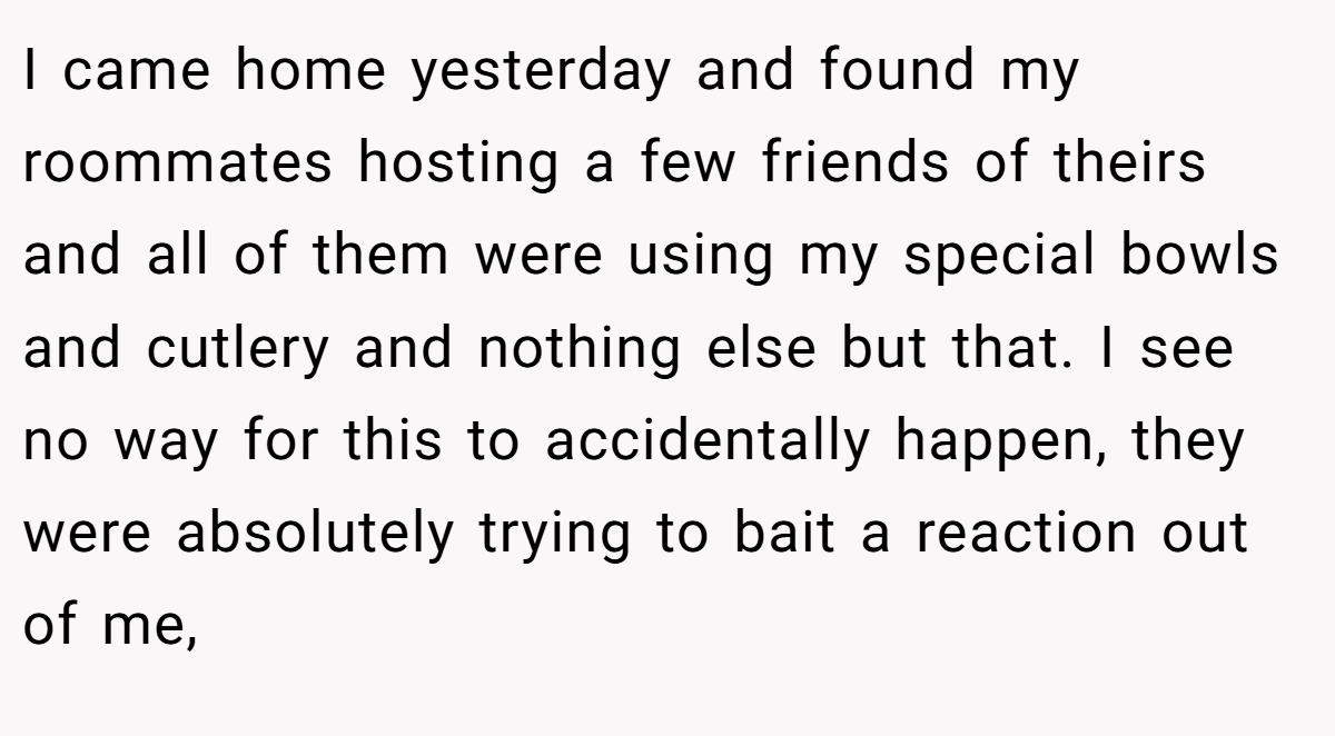 I came home yesterday and found my roommates hosting a few friends of theirs and all of them were using my special bowls and cutlery and nothing else but that. I see no way for this to accidentally happen, they were absolutely trying to bait a reaction out of me,
